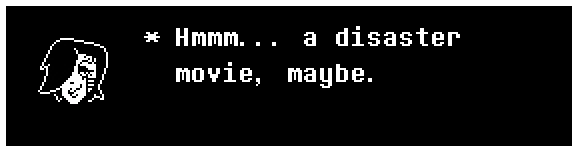 Mettaton: Hmmm... a disaster movie, maybe.